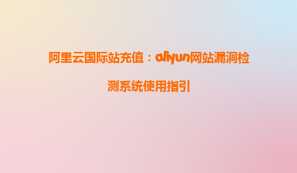 阿里云国际站充值：aliyun网站漏洞检测系统使用指引