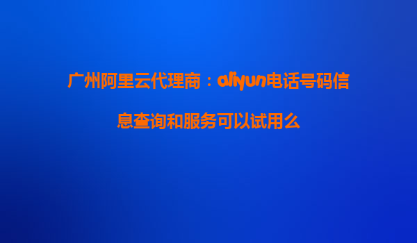 广州阿里云代理商：aliyun电话号码信息查询和服务可以试用么