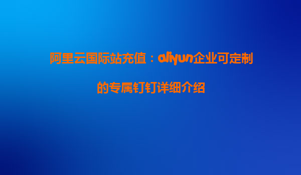 阿里云国际站充值：aliyun企业可定制的专属钉钉详细介绍
