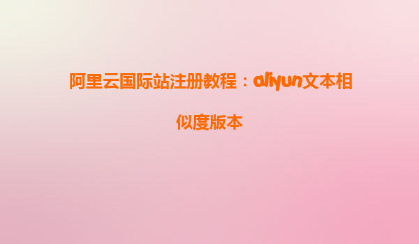 阿里云国际站注册教程：aliyun文本相似度版本