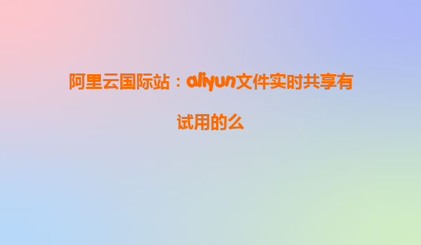 阿里云国际站：aliyun文件实时共享有试用的么