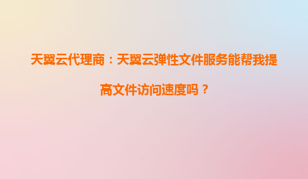 天翼云代理商：天翼云弹性文件服务能帮我提高文件访问速度吗？