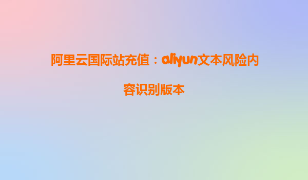 阿里云国际站充值：aliyun文本风险内容识别版本