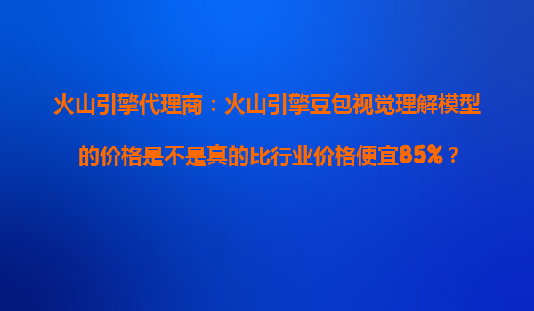 火山引擎代理商：火山引擎豆包视觉理解模型的价格是不是真的比行业价格便宜85%？
