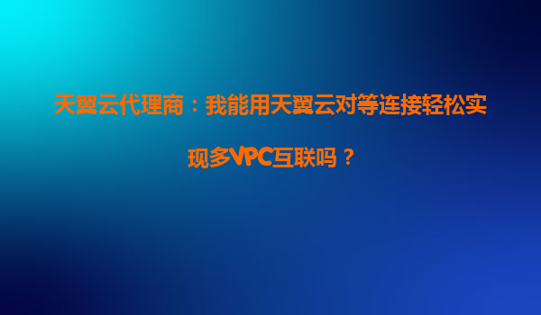 天翼云代理商：我能用天翼云对等连接轻松实现多VPC互联吗？