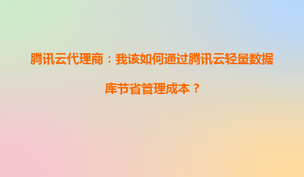 腾讯云代理商：我该如何通过腾讯云轻量数据库节省管理成本？