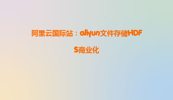 阿里云国际站：aliyun文件存储HDFS商业化