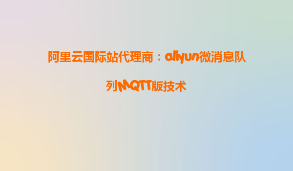 阿里云国际站代理商：aliyun微消息队列MQTT版技术