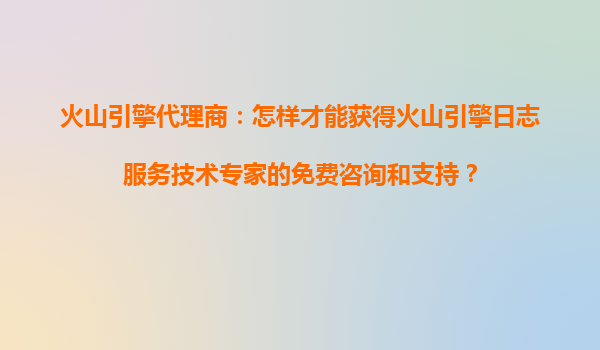 火山引擎代理商：怎样才能获得火山引擎日志服务技术专家的免费咨询和支持？