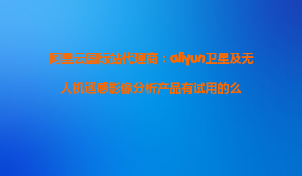 阿里云国际站代理商：aliyun卫星及无人机遥感影像分析产品有试用的么