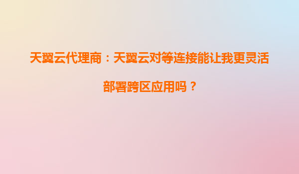 天翼云代理商：天翼云对等连接能让我更灵活部署跨区应用吗？