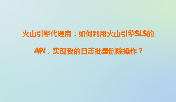 火山引擎代理商：如何利用火山引擎SLS的API，实现我的日志批量删除操作？
