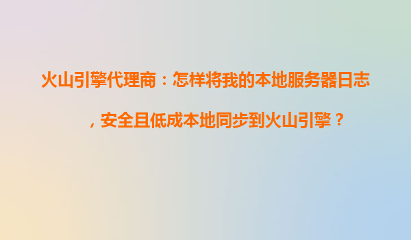 火山引擎代理商：怎样将我的本地服务器日志，安全且低成本地同步到火山引擎？