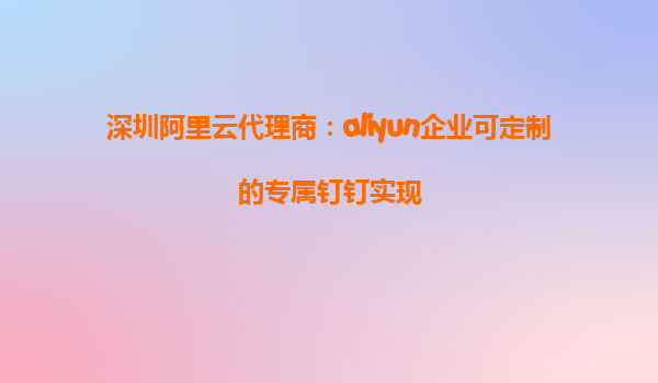 深圳阿里云代理商：aliyun企业可定制的专属钉钉实现