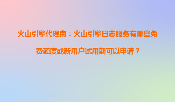 火山引擎代理商：火山引擎日志服务有哪些免费额度或新用户试用期可以申请？