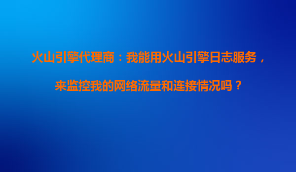 火山引擎代理商：我能用火山引擎日志服务，来监控我的网络流量和连接情况吗？