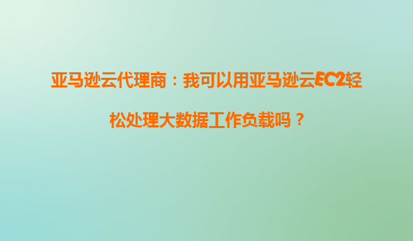 亚马逊云代理商：我可以用亚马逊云EC2轻松处理大数据工作负载吗？