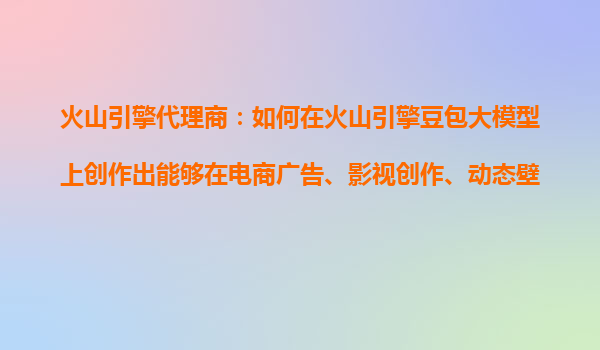 火山引擎代理商：如何在火山引擎豆包大模型上创作出能够在电商广告、影视创作、动态壁纸等场景广泛应用的产品？