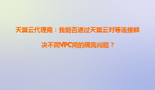 天翼云代理商：我能否通过天翼云对等连接解决不同VPC间的隔离问题？