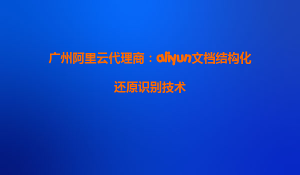广州阿里云代理商：aliyun文档结构化还原识别技术