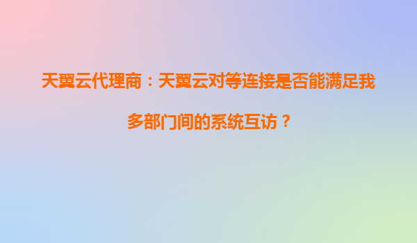 天翼云代理商：天翼云对等连接是否能满足我多部门间的系统互访？