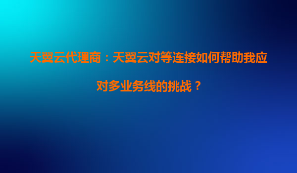 天翼云代理商：天翼云对等连接如何帮助我应对多业务线的挑战？