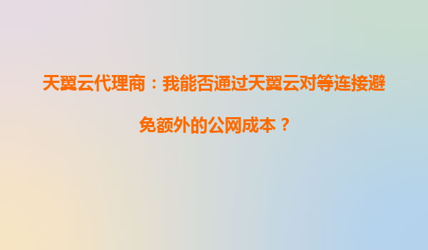 天翼云代理商：我能否通过天翼云对等连接避免额外的公网成本？