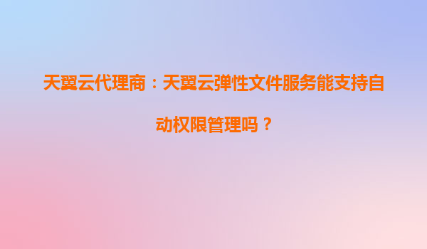 天翼云代理商：天翼云弹性文件服务能支持自动权限管理吗？