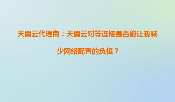 天翼云代理商：天翼云对等连接是否能让我减少网络配置的负担？
