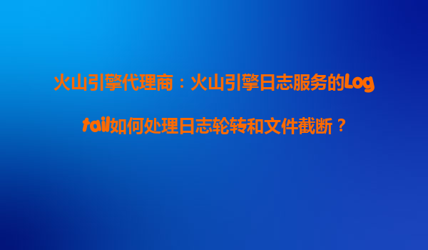 火山引擎代理商：火山引擎日志服务的Logtail如何处理日志轮转和文件截断？