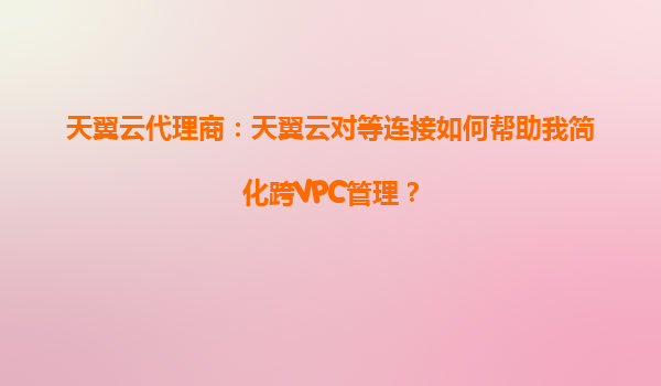 天翼云代理商：天翼云对等连接如何帮助我简化跨VPC管理？