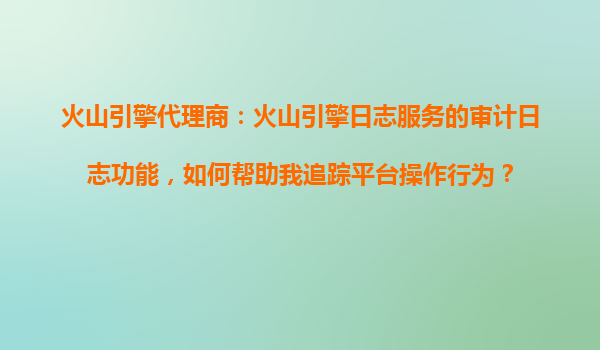 火山引擎代理商：火山引擎日志服务的审计日志功能，如何帮助我追踪平台操作行为？