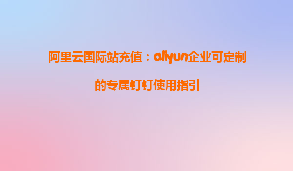 阿里云国际站充值：aliyun企业可定制的专属钉钉使用指引
