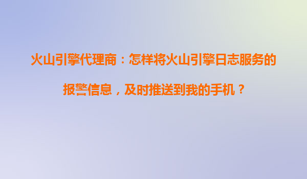 火山引擎代理商：怎样将火山引擎日志服务的报警信息，及时推送到我的手机？