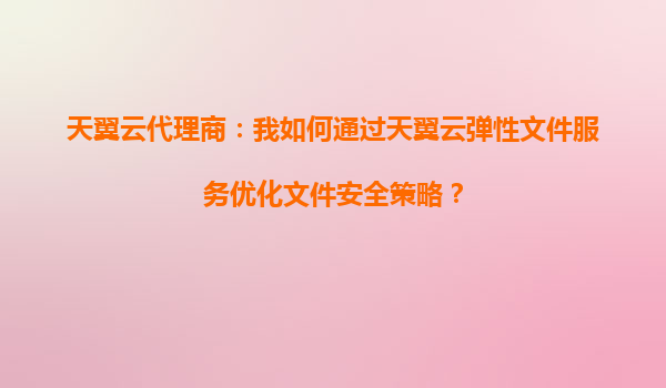 天翼云代理商：我如何通过天翼云弹性文件服务优化文件安全策略？