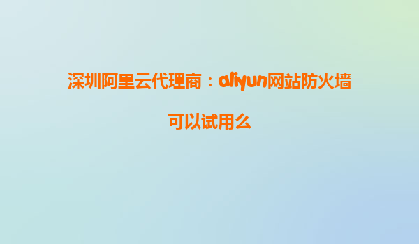 深圳阿里云代理商：aliyun网站防火墙可以试用么