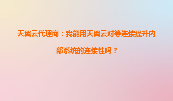 天翼云代理商：我能用天翼云对等连接提升内部系统的连接性吗？