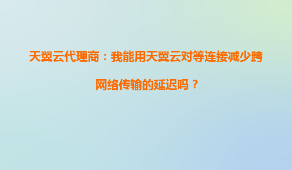 天翼云代理商：我能用天翼云对等连接减少跨网络传输的延迟吗？