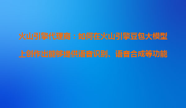 火山引擎代理商：如何在火山引擎豆包大模型上创作出能够提供语音识别、语音合成等功能的语音大模型产品？