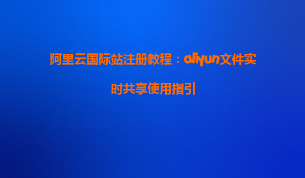 阿里云国际站注册教程：aliyun文件实时共享使用指引