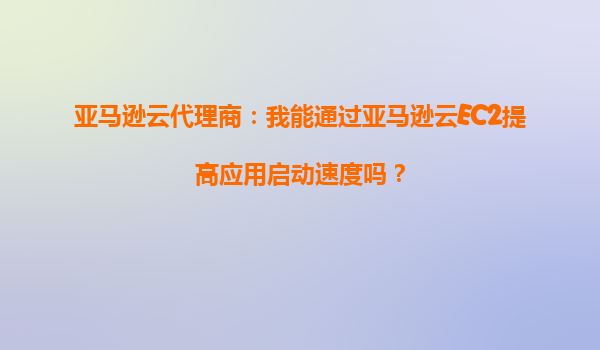 亚马逊云代理商：我能通过亚马逊云EC2提高应用启动速度吗？