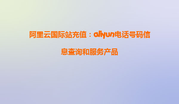 阿里云国际站充值：aliyun电话号码信息查询和服务产品