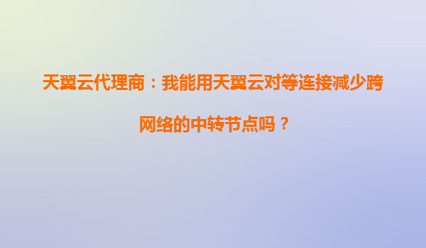 天翼云代理商：我能用天翼云对等连接减少跨网络的中转节点吗？