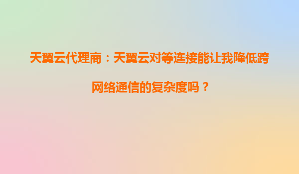 天翼云代理商：天翼云对等连接能让我降低跨网络通信的复杂度吗？