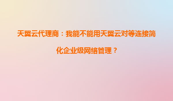天翼云代理商：我能不能用天翼云对等连接简化企业级网络管理？