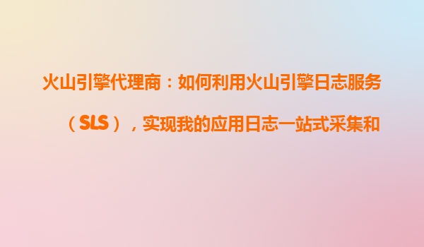 火山引擎代理商：如何利用火山引擎日志服务（SLS），实现我的应用日志一站式采集和存储？