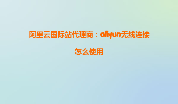 阿里云国际站代理商：aliyun无线连接怎么使用