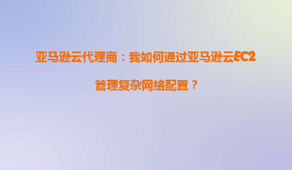 亚马逊云代理商：我如何通过亚马逊云EC2管理复杂网络配置？