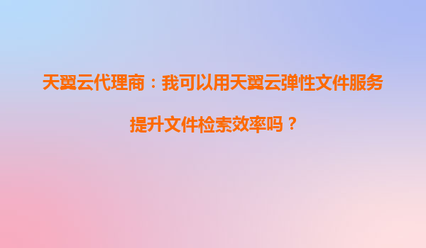天翼云代理商：我可以用天翼云弹性文件服务提升文件检索效率吗？