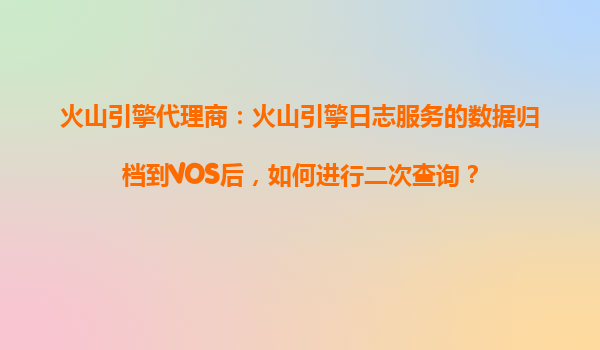 火山引擎代理商：火山引擎日志服务的数据归档到VOS后，如何进行二次查询？